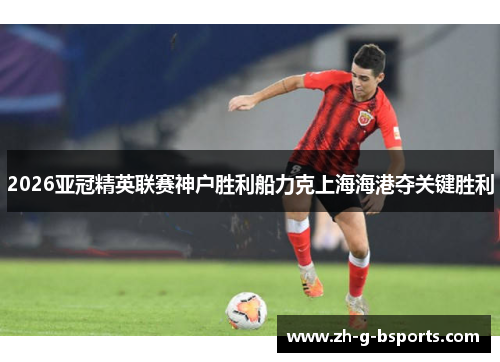 2026亚冠精英联赛神户胜利船力克上海海港夺关键胜利 2026亚冠精英联赛神户胜利船力克上海海港夺关键胜利