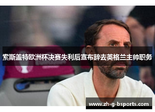 索斯盖特欧洲杯决赛失利后宣布辞去英格兰主帅职务